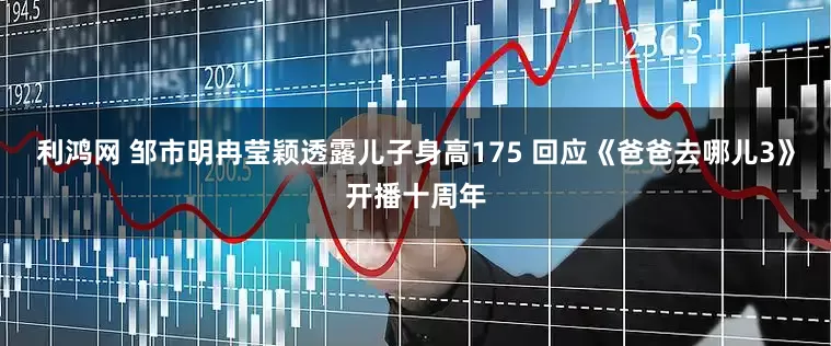 利鸿网 邹市明冉莹颖透露儿子身高175 回应《爸爸去哪儿3》开播十周年
