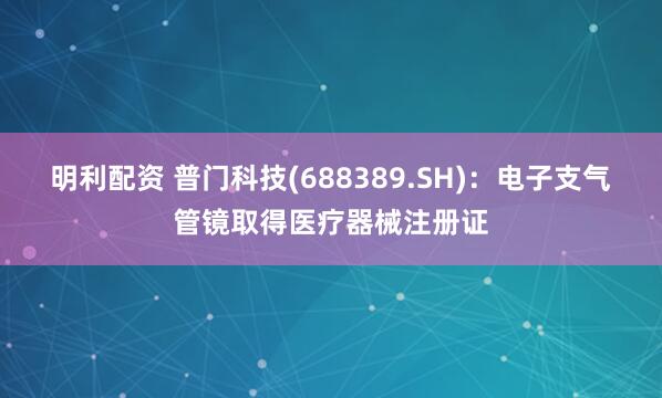 明利配资 普门科技(688389.SH)：电子支气管镜取得医疗器械注册证