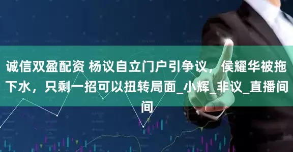 诚信双盈配资 杨议自立门户引争议，侯耀华被拖下水，只剩一招可以扭转局面_小辉_非议_直播间