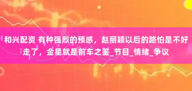 和兴配资 有种强烈的预感，赵丽颖以后的路怕是不好走了，金星就是前车之鉴_节目_情绪_争议