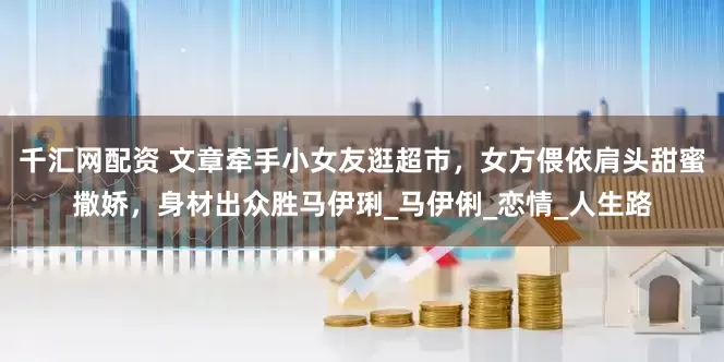 千汇网配资 文章牵手小女友逛超市，女方偎依肩头甜蜜撒娇，身材出众胜马伊琍_马伊俐_恋情_人生路