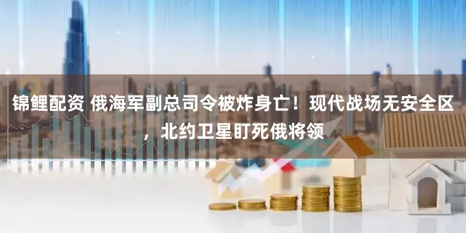 锦鲤配资 俄海军副总司令被炸身亡！现代战场无安全区，北约卫星盯死俄将领