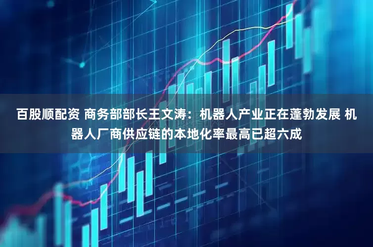 百股顺配资 商务部部长王文涛：机器人产业正在蓬勃发展 机器人厂商供应链的本地化率最高已超六成