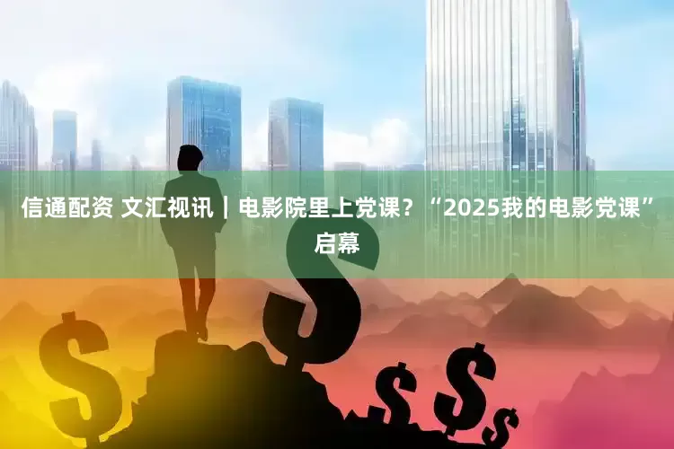 信通配资 文汇视讯｜电影院里上党课？“2025我的电影党课”启幕