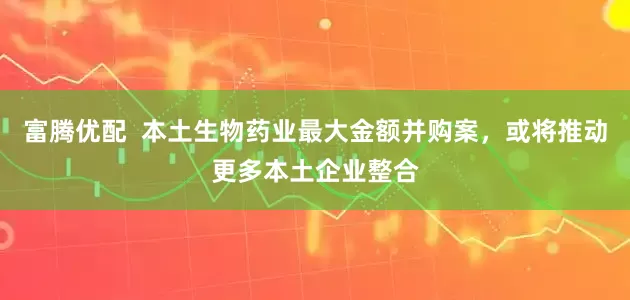 富腾优配  本土生物药业最大金额并购案，或将推动更多本土企业整合