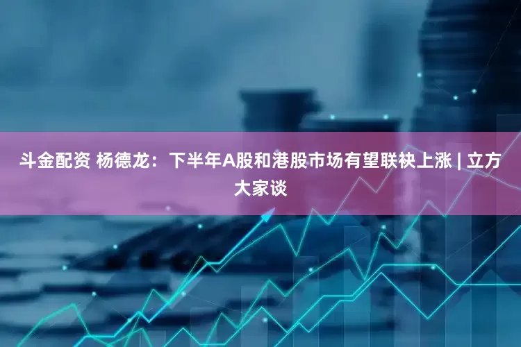 斗金配资 杨德龙：下半年A股和港股市场有望联袂上涨 | 立方大家谈