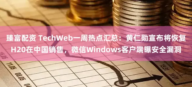 臻富配资 TechWeb一周热点汇总：黄仁勋宣布将恢复H20在中国销售，微信Windows客户端曝安全漏洞