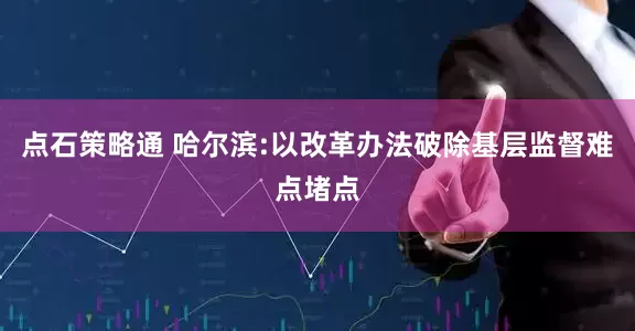 点石策略通 哈尔滨:以改革办法破除基层监督难点堵点