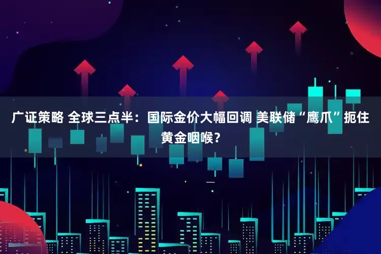 广证策略 全球三点半：国际金价大幅回调 美联储“鹰爪”扼住黄金咽喉？
