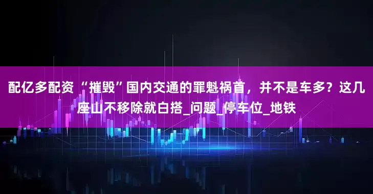 配亿多配资 “摧毁”国内交通的罪魁祸首，并不是车多？这几座山不移除就白搭_问题_停车位_地铁