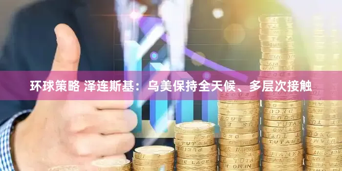 环球策略 泽连斯基：乌美保持全天候、多层次接触