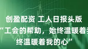 创盈配资 工人日报头版报道丨“工会的帮助,始终温暖着我的心”