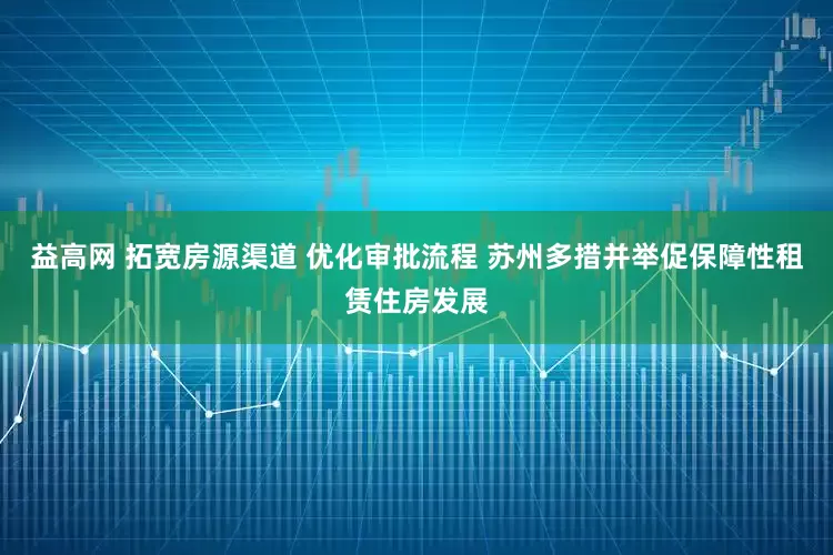 益高网 拓宽房源渠道 优化审批流程 苏州多措并举促保障性租赁住房发展