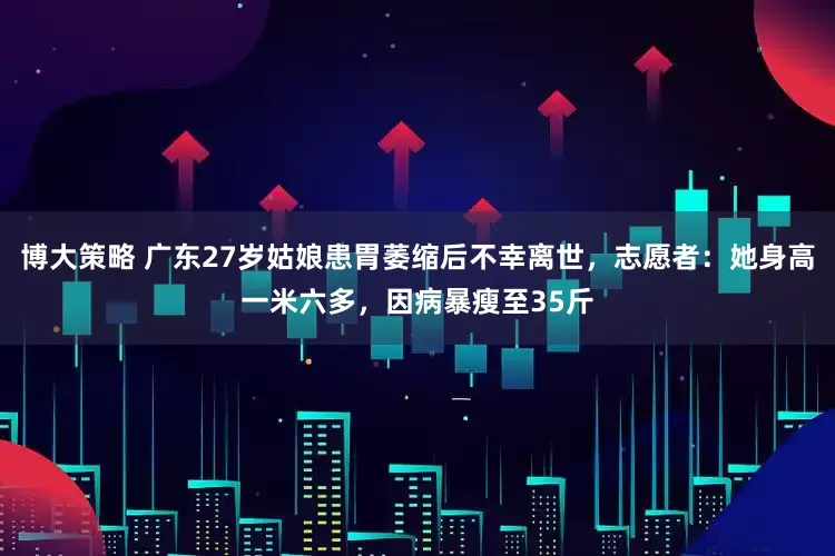 博大策略 广东27岁姑娘患胃萎缩后不幸离世，志愿者：她身高一米六多，因病暴瘦至35斤