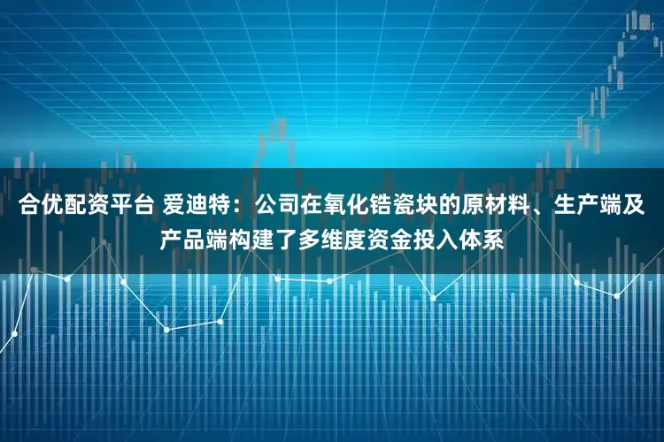 合优配资平台 爱迪特：公司在氧化锆瓷块的原材料、生产端及产品端构建了多维度资金投入体系