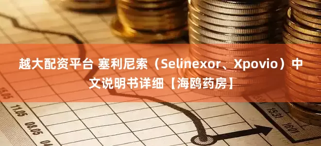越大配资平台 塞利尼索（Selinexor、Xpovio）中文说明书详细【海鸥药房】