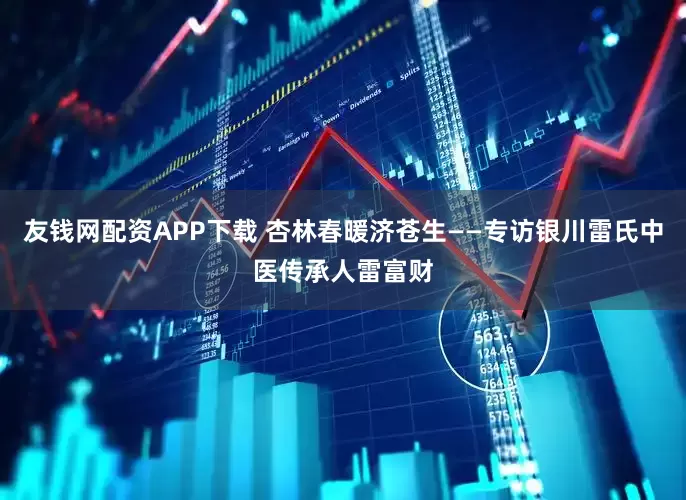 友钱网配资APP下载 杏林春暖济苍生——专访银川雷氏中医传承人雷富财