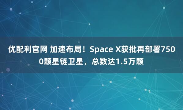 优配利官网 加速布局！Space X获批再部署7500颗星链卫星，总数达1.5万颗