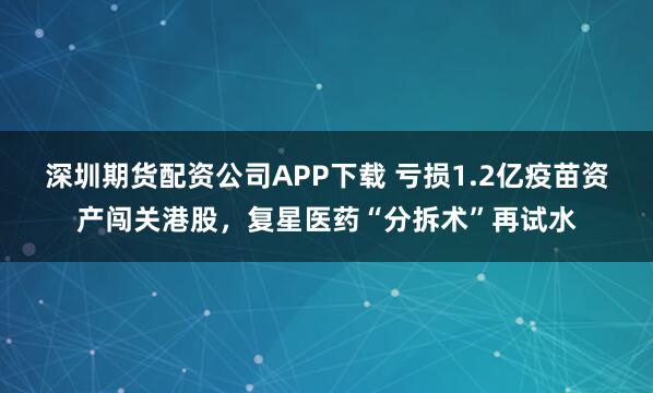 深圳期货配资公司APP下载 亏损1.2亿疫苗资产闯关港股，复星医药“分拆术”再试水
