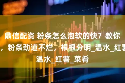 鼎信配资 粉条怎么泡软的快？教你小技巧，粉条劲道不烂，根根分明_温水_红薯_菜肴