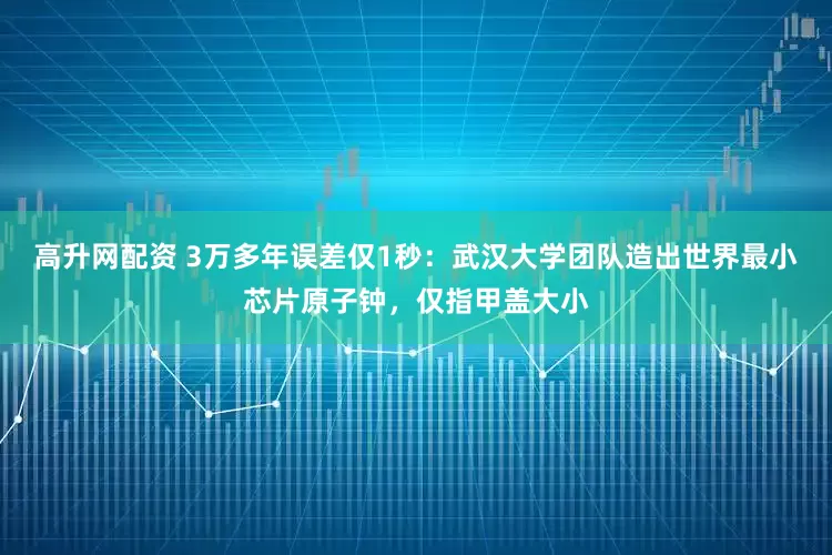 高升网配资 3万多年误差仅1秒:武汉大学团队造出世界最小芯片原子钟,仅指甲盖大小