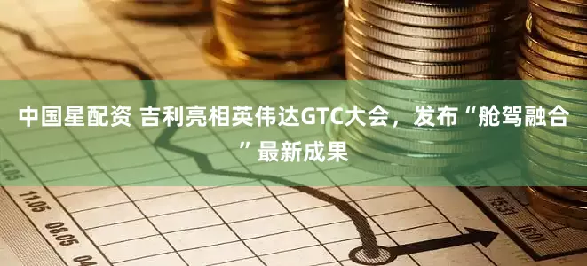 中国星配资 吉利亮相英伟达GTC大会，发布“舱驾融合”最新成果