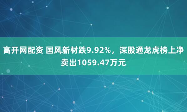 高开网配资 国风新材跌9.92%，深股通龙虎榜上净卖出1059.47万元