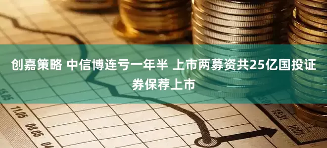 创嘉策略 中信博连亏一年半 上市两募资共25亿国投证券保荐上市